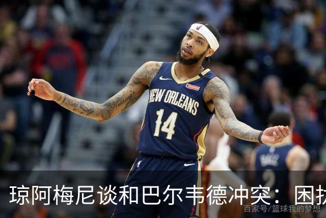 琼阿梅尼谈和巴尔韦德冲突：困扰我的是虚假报道，我们之间没问题