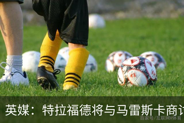 英媒：特拉福德将与马雷斯卡商讨定位，纽卡、尤文等队感兴趣