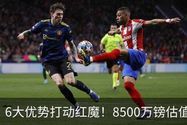 6大优势打动红魔！8500万镑估值严重失算，曼联加码待遇硬抢M费